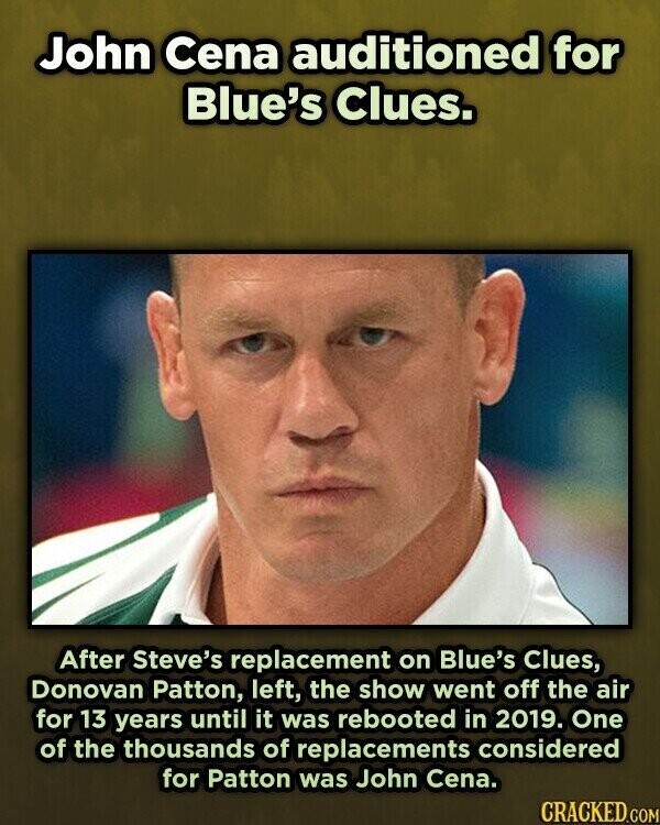 John Cena auditioned for Blue's Clues. After Steve's replacement on Blue's Clues, Donovan Patton, left, the show went off the air for 13 years until it was rebooted in 2019. One of the thousands of replacements considered for Patton was John Cena. CRACKED.COM