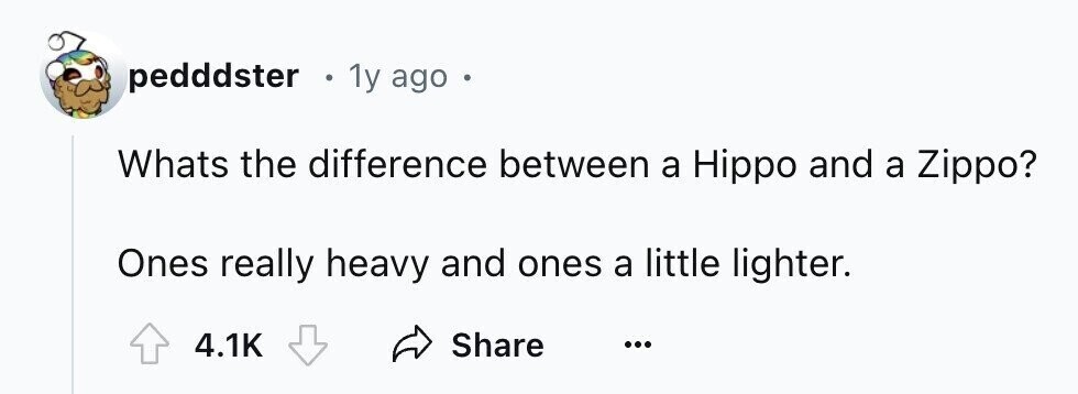 pedddster e 1y ago Whats the difference between a Hippo and a Zippo? Ones really heavy and ones a little lighter. Share 4.1K ...