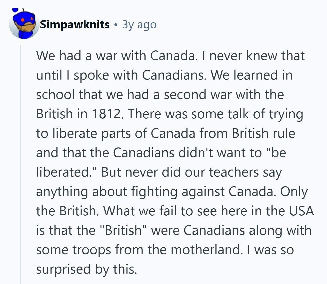 Simpawknits Зу ago We had a war with Canada. I never knew that until I spoke with Canadians. We learned in school that we had a second war with the British in 1812. There was some talk of trying to liberate parts of Canada from British rule and that the Canadians didn't want to be liberated. But never did our teachers say anything about fighting against Canada. Only the British. What we fail to see here in the USA is that the British were Canadians along with some troops from the motherland. I was so surprised by this. 