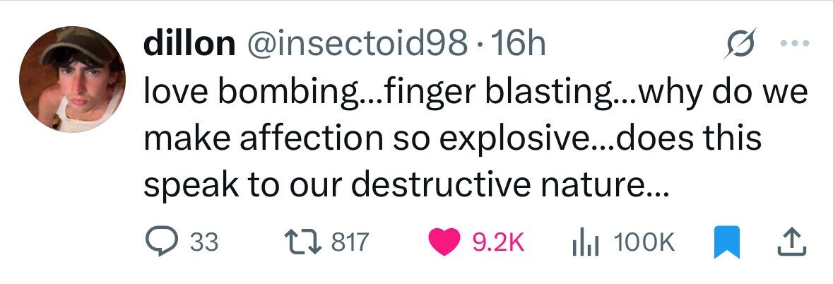 dillon @insectoid98.1 16h love bombing...finger blasting...why do we make affection so explosive...does this speak to our destructive nature... 33 817 9.2K del 100K 