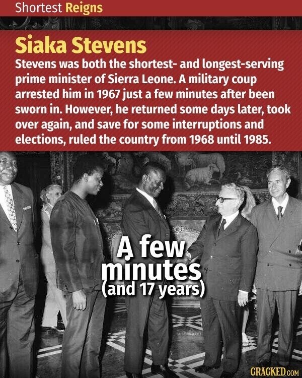Shortest Reigns Siaka Stevens Stevens was both the shortest- and longest-serving prime minister of Sierra Leone. A military coup arrested him in 1967 just a few minutes after been sworn in. However, he returned some days later, took over again, and save for some interruptions and elections, ruled the country from 1968 until 1985. A few minutes (and 17 years) CRACKED.COM