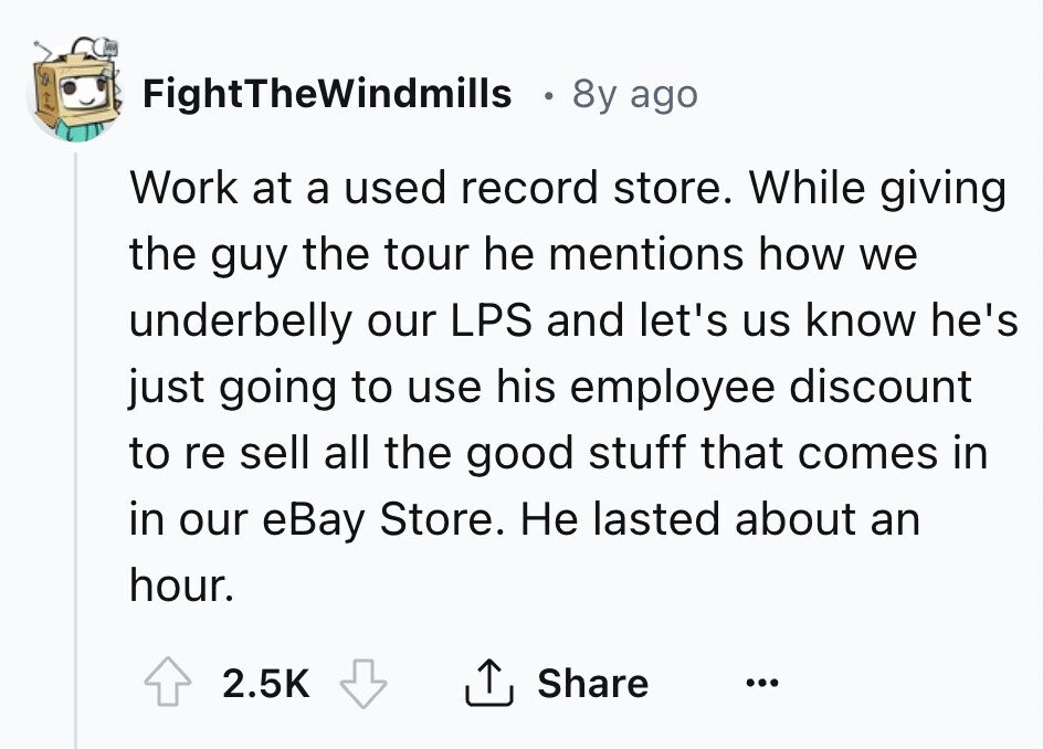 FightTheWindmills 8y ago Work at a used record store. While giving the guy the tour he mentions how we underbelly our LPS and let's us know he's just going to use his employee discount to re sell all the good stuff that comes in in our eBay Store. Не lasted about an hour. 2.5K Share ... 