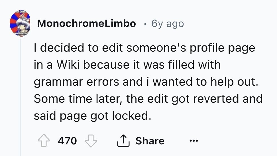 E CONC MonochromeLimbo 6y ago I decided to edit someone's profile page in a Wiki because it was filled with grammar errors and i wanted to help out. Some time later, the edit got reverted and said page got locked. 470 Share ... 