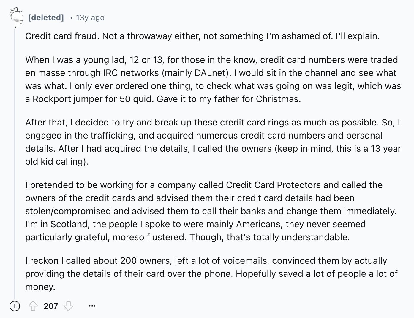 13y ago Credit card fraud. Not a throwaway either, not something I'm ashamed of. I'll explain. When I was a young lad, 12 or 13, for those in the know, credit card numbers were traded en masse through IRC networks (mainly DALnet). I would sit in the channel and see what was what. I only ever ordered one thing, to check what was going on was legit, which was a Rockport jumper for 50 quid. Gave it to my father for Christmas. After that, I decided to try and break up these credit card rings as much as possible.
