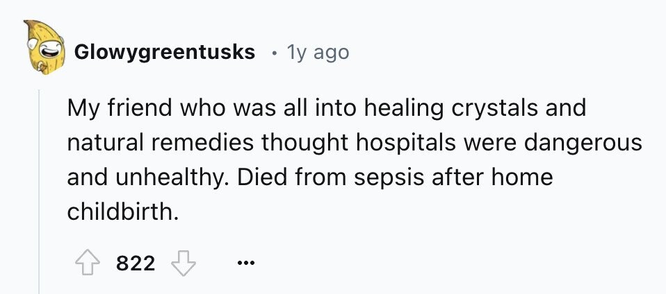 Glowygreentusks 1y ago My friend who was all into healing crystals and natural remedies thought hospitals were dangerous and unhealthy. Died from sepsis after home childbirth. 822 ...