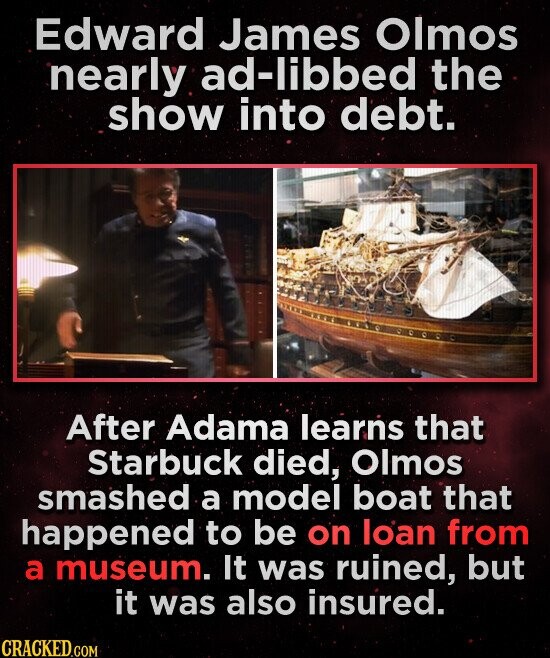 Edward James Olmos nearly ad-libbed the show into debt. After Adama learns that Starbuck died, Olmos smashed a model boat that happened to be on loan from a museum. It was ruined, but it was also insured. CRACKED.COM