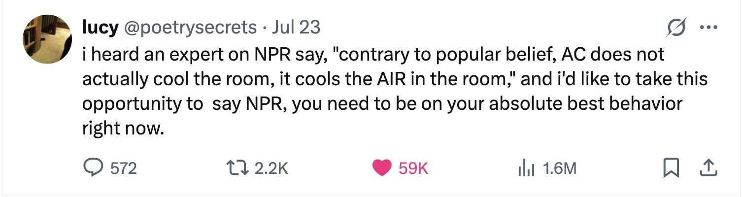 lucy @poetrysecrets.J Jul 23 ... i heard an expert on NPR say, contrary to popular belief, AC does not actually cool the room, it cools the AIR in the room, and i'd like to take this opportunity to say NPR, you need to be on your absolute best behavior right now. 572 2.2K 59K 1.6M