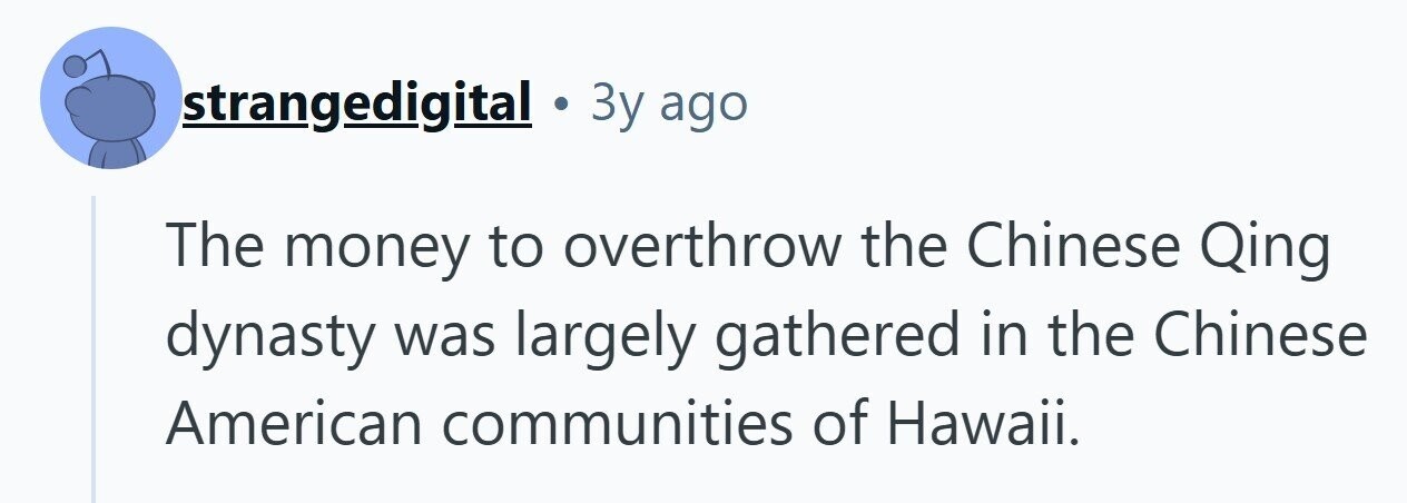 strangedigital . 3y ago The money to overthrow the Chinese Qing dynasty was largely gathered in the Chinese American communities of Hawaii. 