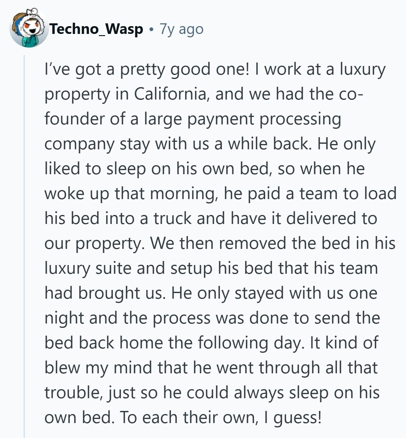 Techno_Wasp 7y ago I've got a pretty good one! I work at a luxury property in California, and we had the со- founder of a large payment processing company stay with us a while back. Не only liked to sleep on his own bed, so when he woke up that morning, he paid a team to load his bed into a truck and have it delivered to our property. We then removed the bed in his luxury suite and setup his bed that his team had brought us. Не only stayed with us one night and the process was done 