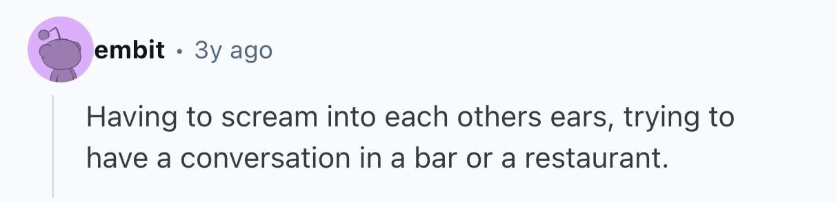 embit . 3y ago Having to scream into each others ears, trying to have a conversation in a bar or a restaurant. 