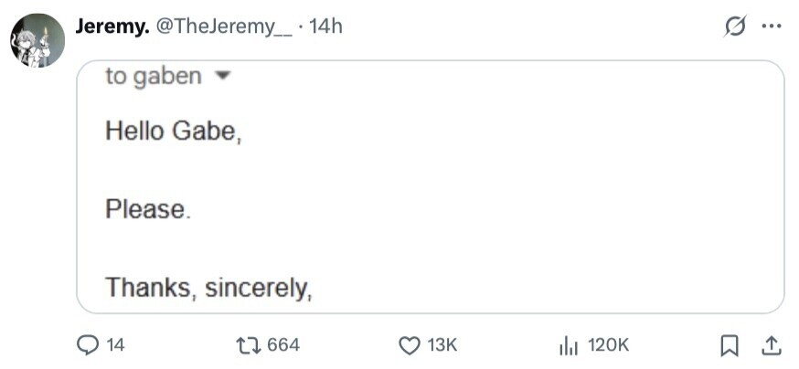 Jeremy. @TheJeremy_ . 14h S ... to gaben Hello Gabe, Please. Thanks, sincerely, 14 664 13K del 120K 