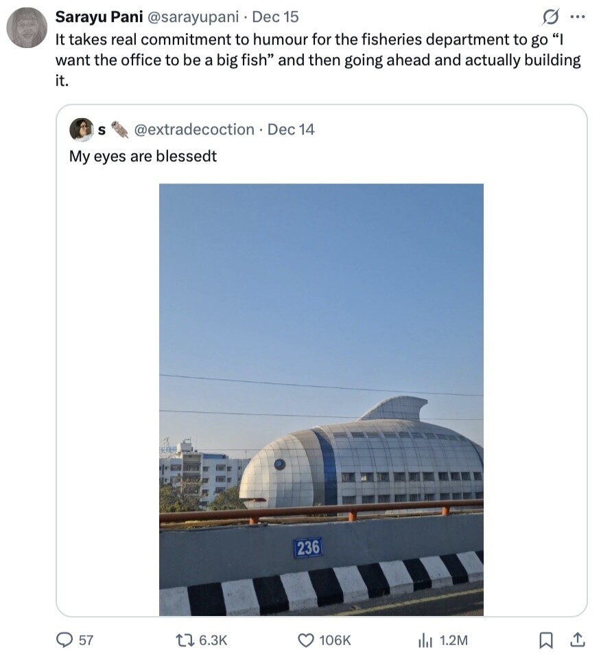 s ... Sarayu Pani @sarayupani Dec 15 It takes real commitment to humour for the fisheries department to go I want the office to be a big fish and then going ahead and actually building it. S @extradecoction Dec 14 My eyes are blessedt 236 57 6.3K 106K 1.2M