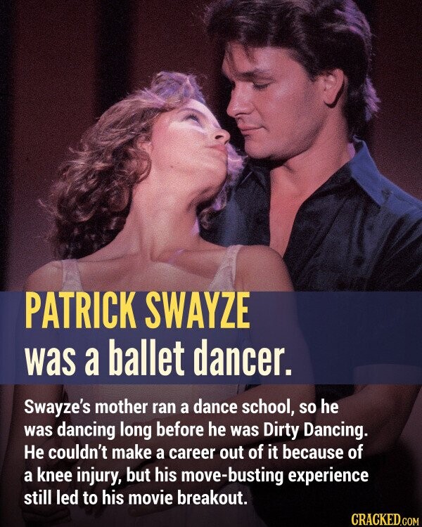 PATRICK SWAYZE was a ballet dancer. Swayze's mother ran a dance school, so he was dancing long before he was Dirty Dancing. Не couldn't make a career out of it because of a knee injury, but his move-busting experience still led to his movie breakout.