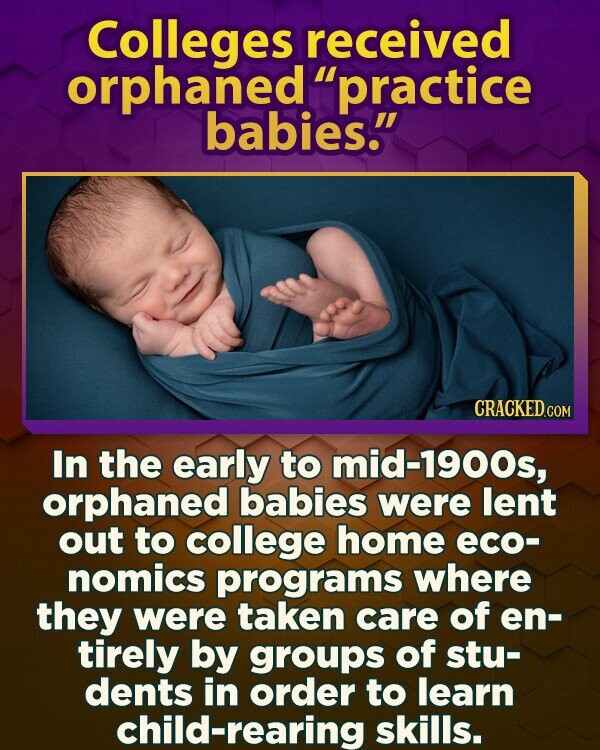 Colleges received orphaned practice babies. CRACKED.COM In the early to mid-1900s, orphaned babies were lent out to college home eco- nomics programs where they were taken care of en- tirely by groups of stu- dents in order to learn child-rearing skills.