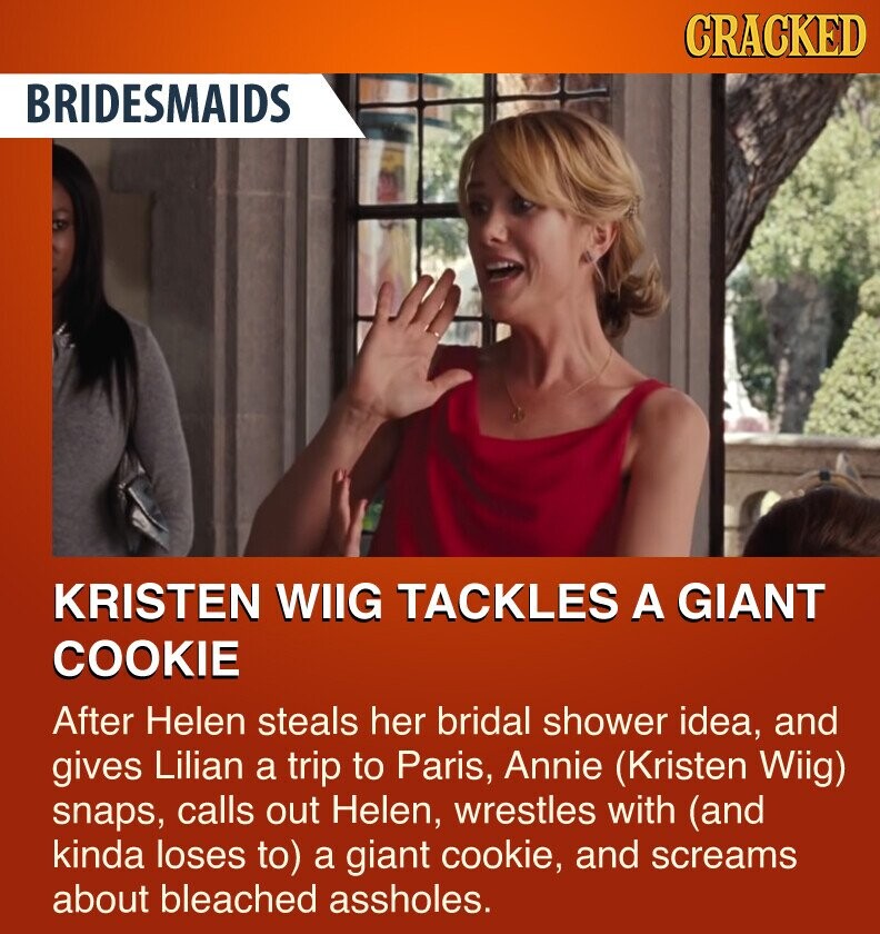 CRACKED BRIDESMAIDS KRISTEN WIIG TACKLES A GIANT COOKIE After Helen steals her bridal shower idea, and gives Lilian a trip to Paris, Annie (Kristen Wiig) snaps, calls out Helen, wrestles with (and kinda loses to) a giant cookie, and screams about bleached assholes.