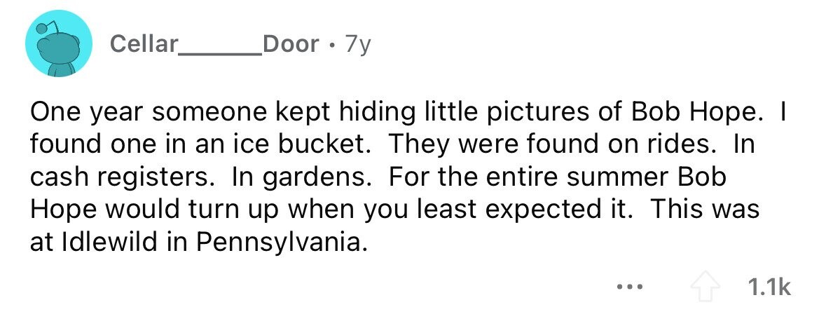 Cellar Door . 7y One year someone kept hiding little pictures of Bob Hope. I found one in an ice bucket. They were found on rides. In cash registers. In gardens. For the entire summer Bob Hope would turn up when you least expected it. This was at Idlewild in Pennsylvania. ... 1.1k