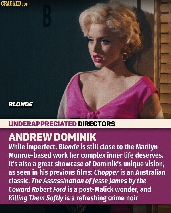 CRACKED.COM B BLONDE UNDERAPPRECIATED DIRECTORS ANDREW DOMINIK While imperfect, Blonde is still close to the Marilyn Monroe-based work her complex inner life deserves. It's also a great showcase of Dominik's unique vision, as seen in his previous films: Chopper is an Australian classic, The Assassination of Jesse James by the Coward Robert Ford is a post-Malick wonder, and Killing Them Softly is a refreshing crime noir