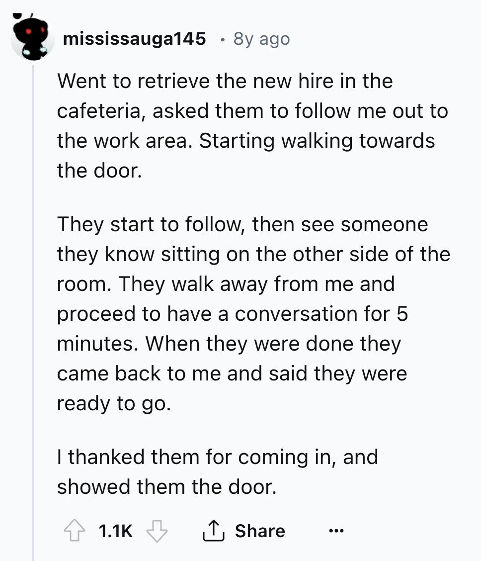 mississauga145 8y ago Went to retrieve the new hire in the cafeteria, asked them to follow me out to the work area. Starting walking towards the door. They start to follow, then see someone they know sitting on the other side of the room. They walk away from me and proceed to have a conversation for 5 minutes. When they were done they came back to me and said they were ready to go. I thanked them for coming in, and showed them the door. 1.1K Share ... 