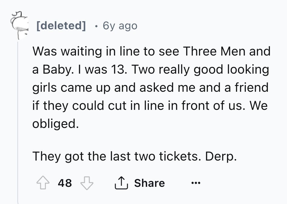 [deleted] 6y ago Was waiting in line to see Three Men and a Baby. I was 13. Two really good looking girls came up and asked me and a friend if they could cut in line in front of us. We obliged. They got the last two tickets. Derp. 48 Share ... 