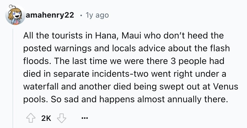 amahenry22 1y ago All the tourists in Hana, Maui who don't heed the posted warnings and locals advice about the flash floods. The last time we were there 3 people had died in separate incidents-two went right under a waterfall and another died being swept out at Venus pools. So sad and happens almost annually there. 2K ...