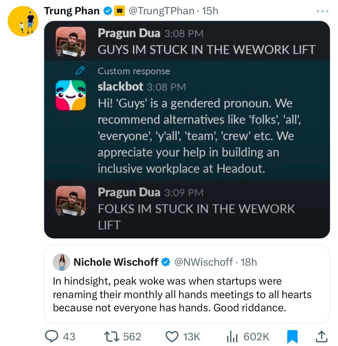 Trung Phan $ @TrungTPhan 15h Pragun Dua 3:08 PM GUYS IM STUCK IN THE WEWORK LIFT Custom response slackbot 3:08 PM Hi! 'Guys' is a gendered pronoun. We recommend alternatives like 'folks', 'all', 'everyone', 'y'all', 'team', 'crew' etc. We appreciate your help in building an inclusive workplace at Headout. Pragun Dua 3:09 PM FOLKS IM STUCK IN THE WEWORK LIFT Nichole Wischoff @NWischoff. 18h In hindsight, peak woke was when startups were renaming their monthly all hands meetings to all hearts because not everyone has hands. Good riddance. 43 562 13K 602K