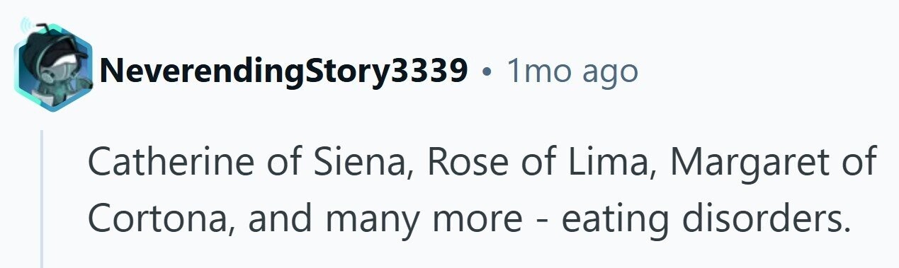 NeverendingStory3339 . 1mo ago Catherine of Siena, Rose of Lima, Margaret of Cortona, and many more - eating disorders.