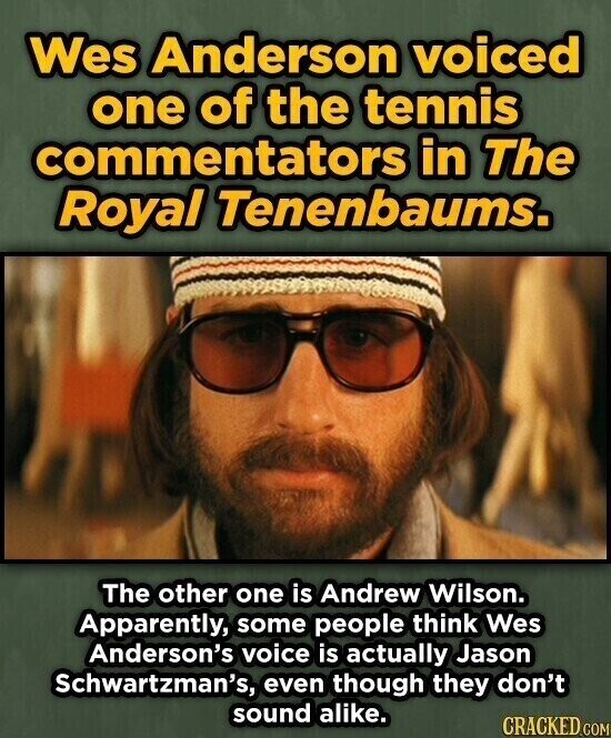 Wes Anderson voiced one of the tennis commentators in The Royal Tenenbaums. The other one is Andrew Wilson. Apparently, some people think Wes Anderson's voice is actually Jason Schwartzman's, even though they don't sound alike. CRACKED.COM