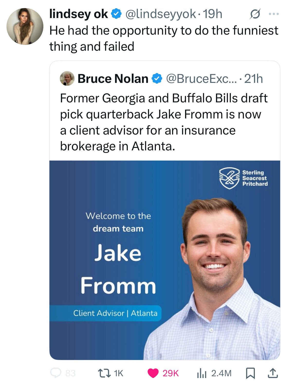 lindsey ok s ... @lindseyyok. 19h Не had the opportunity to do the funniest thing and failed Bruce Nolan @BruceExc... . 21h Former Georgia and Buffalo Bills draft pick quarterback Jake Fromm is now a client advisor for an insurance brokerage in Atlanta. Sterling Seacrest Pritchard Welcome to the dream team Jake Fromm Client Advisor Atlanta 83 29K the 2.4M 1K 