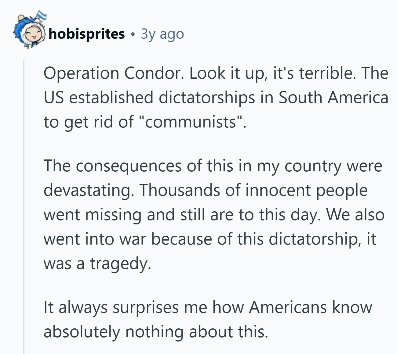 hobisprites 3y ago Operation Condor. Look it up, it's terrible. The US established dictatorships in South America to get rid of communists. The consequences of this in my country were devastating. Thousands of innocent people went missing and still are to this day. We also went into war because of this dictatorship, it was a tragedy. It always surprises me how Americans know absolutely nothing about this. 