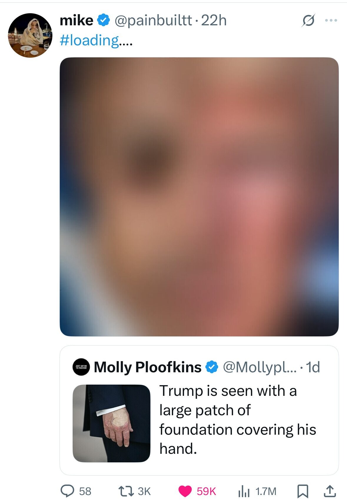 mike @painbuiltt.22h s ... #loading.... JUST SAF NO 10 PASCISM @Mollypl... • 1d Molly Ploofkins Trump is seen with a large patch of foundation covering his hand. 58 3K 59K 1.7M 