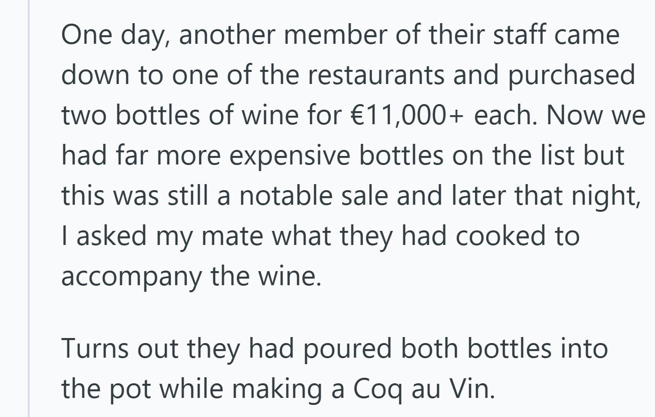 One day, another member of their staff came down to one of the restaurants and purchased two bottles of wine for €11,000+ each. Now we had far more expensive bottles on the list but this was still a notable sale and later that night, I asked my mate what they had cooked to accompany the wine. Turns out they had poured both bottles into the pot while making a Coq au Vin. 