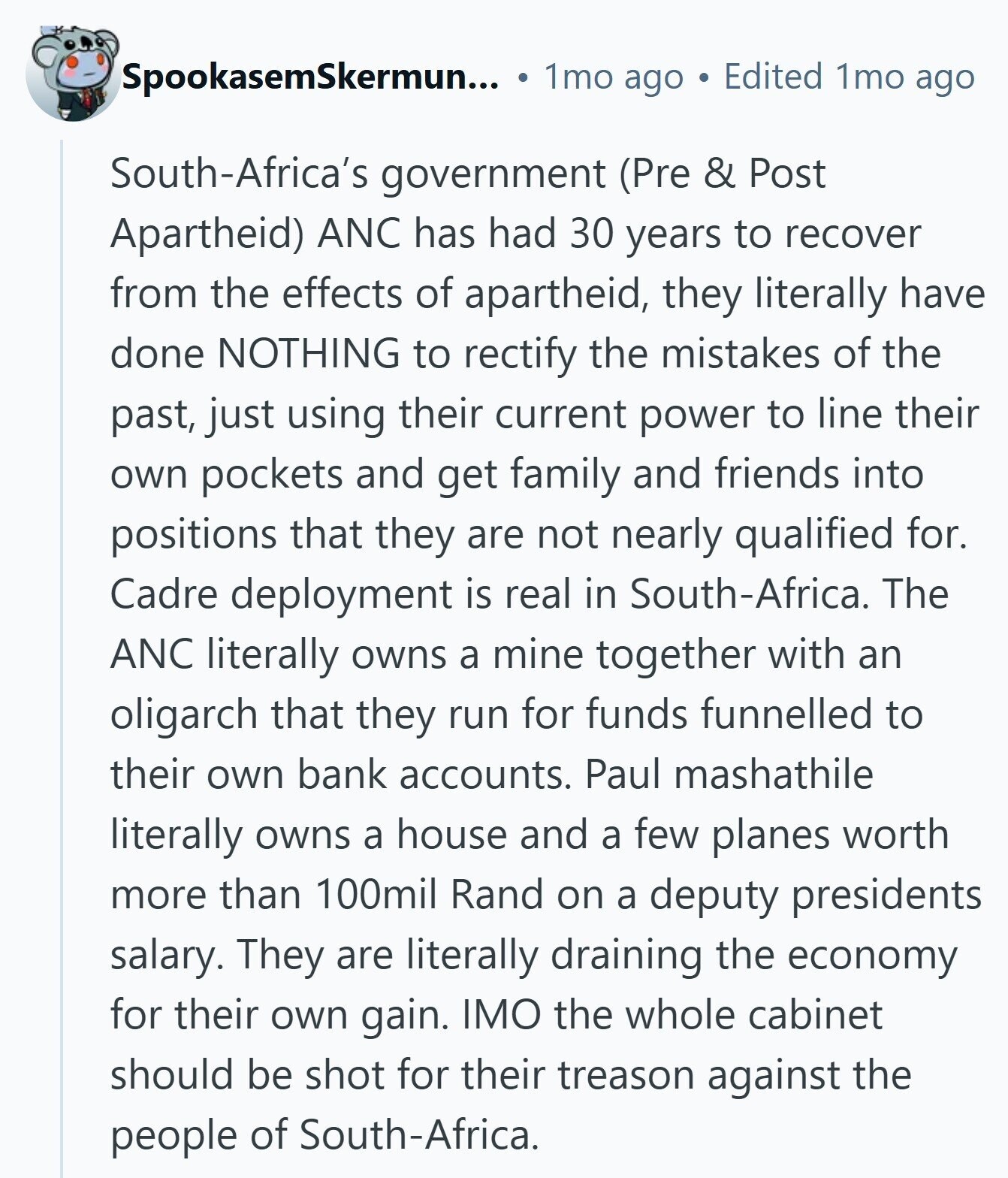 SpookasemSkermun... 1mo ago Edited 1mo ago South-Africa's government (Pre & Post Apartheid) ANC has had 30 years to recover from the effects of apartheid, they literally have done NOTHING to rectify the mistakes of the past, just using their current power to line their own pockets and get family and friends into positions that they are not nearly qualified for. Cadre deployment is real in South-Africa. The ANC literally owns a mine together with an oligarch that they run for funds funnelled to their own bank accounts. Paul mashathile literally owns a house and a few planes worth more than 