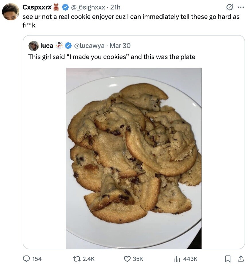 G ... Cxspxxrx @_6signxxx 21h see ur not a real cookie enjoyer cuz I can immediately tell these go hard as f ** k luca @lucawya Mar 30 This girl said I made you cookies and this was the plate 154 2.4K 35K 443K