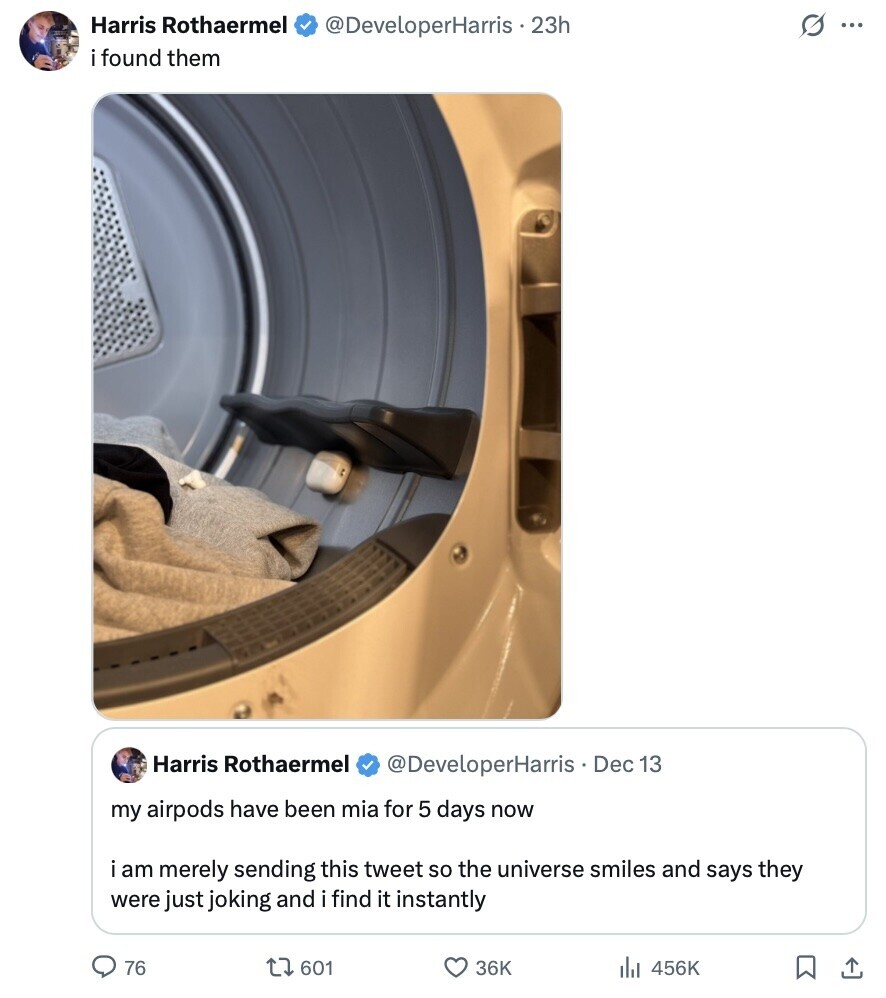 Harris Rothaermel @DeveloperHarris . 23h G ... i found them Harris Rothaermel @DeveloperHarris Dec 13 my airpods have been mia for 5 days now i am merely sending this tweet so the universe smiles and says they were just joking and i find it instantly 76 601 36K 456K