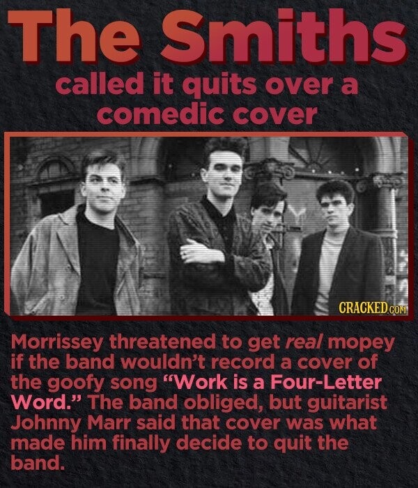 The Smiths called it quits over a comedic COVER CRACKED.COM Morrissey threatened to get real mopey if the band wouldn't record a cover of the goofy song Work is a four-Letter Word. The band obliged, but guitarist Johnny Marr said that cover was what made him finally decide to quit the band.
