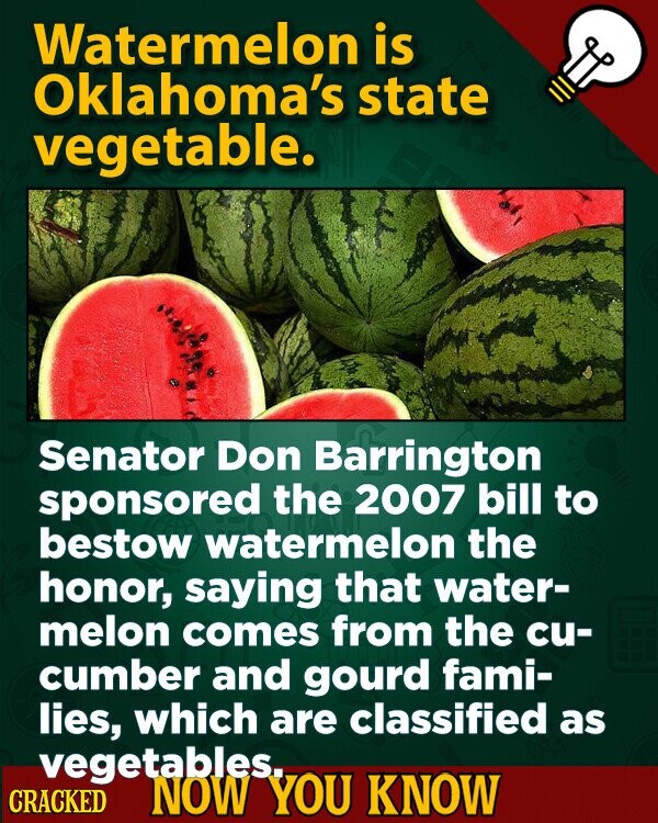 Watermelon is Oklahoma's state vegetable. Senator Don Barrington sponsored the 2007 bill to bestow watermelon the honor, saying that water- melon comes from the cu- cumber and gourd fami- lies, which are classified as vegetables. CRACKED NOW YOU KNOW