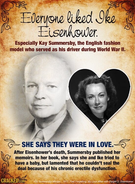 Everyone liked Ike Eisenhower. Especially Kay Summersby, the English fashion model who served as his driver during World War II. SHE SAYS THEY WERE IN LOVE. After Eisenhower's death, Summersby published her memoirs. In her book, she says she and lke tried to have a baby, but lamented that he couldn't seal the deal because of his chronic erectile dysfunction. CRACKED COM Kay Summersby Morgan 1977 Past Forgetting My Love Affair with Dwight D Eisenhower