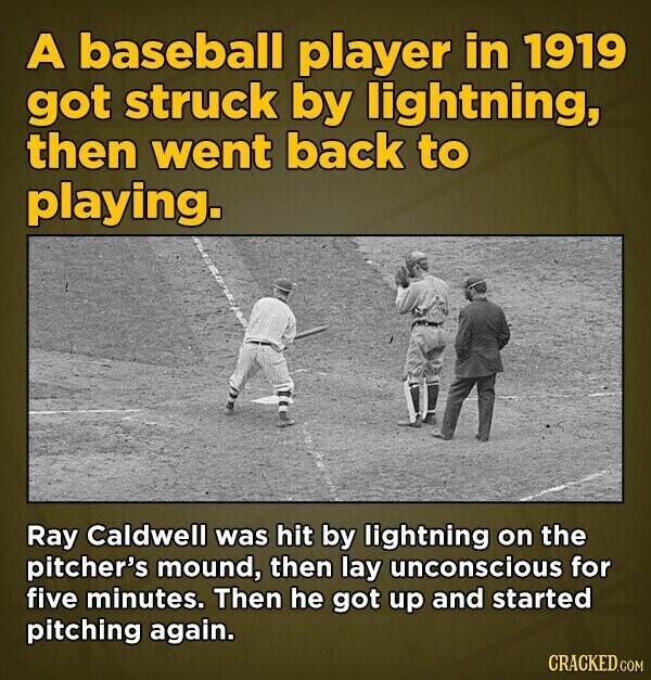 A baseball player in 1919 got struck by lightning, then went back to playing. Ray Caldwell was hit by lightning on the pitcher's mound, then lay unconscious for five minutes. Then he got up and started pitching again. CRACKED.COM