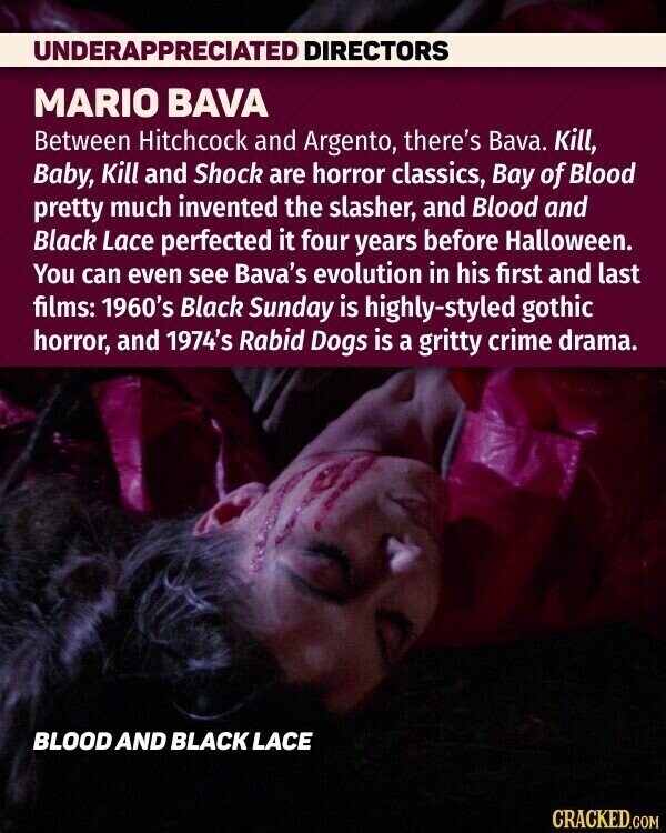 UNDERAPPRECIATED DIRECTORS MARIO BAVA Between Hitchcock and Argento, there's Bava. Kill, Baby, Kill and Shock are horror classics, Bay of Blood pretty much invented the slasher, and Blood and Black Lace perfected it four years before Halloween. You can even see Bava's evolution in his first and last films: 1960's Black Sunday is highly-styled gothic horror, and 1974's Rabid Dogs is a gritty crime drama. BLOOD AND BLACK LACE CRACKED.COM