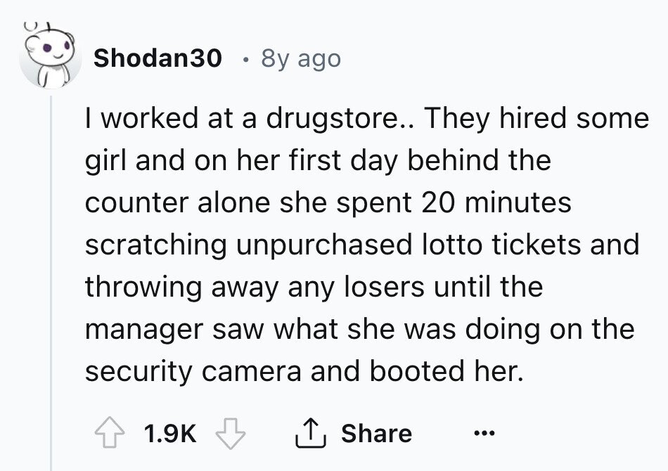 Shodan30 8y ago I worked at a drugstore.. They hired some girl and on her first day behind the counter alone she spent 20 minutes scratching unpurchased lotto tickets and throwing away any losers until the manager saw what she was doing on the security camera and booted her. 1.9K Share ... 