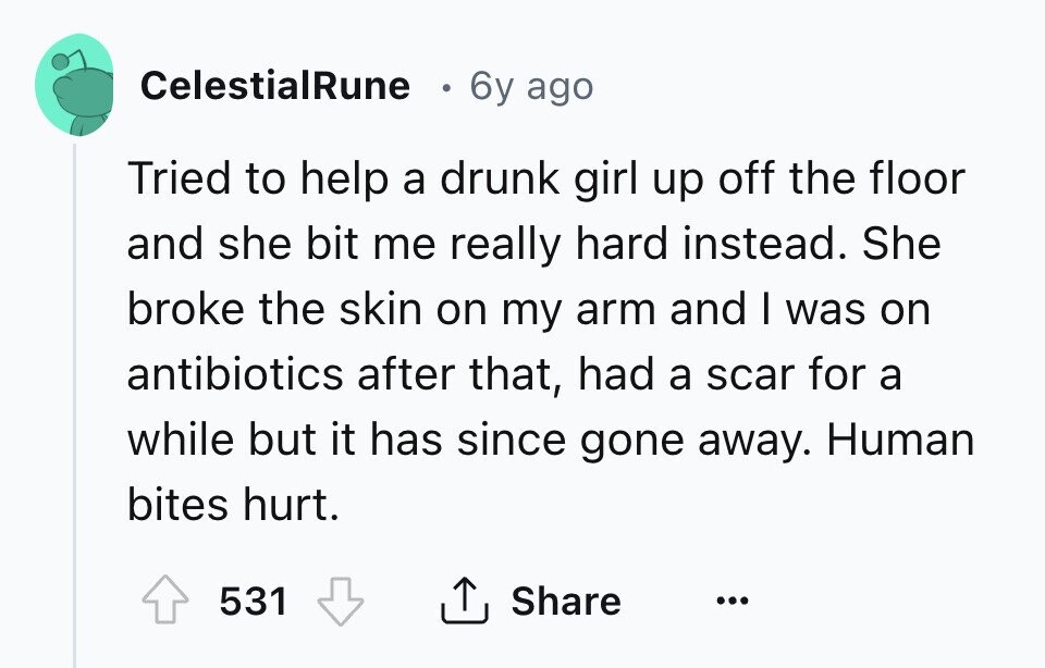 CelestialRune 6y ago Tried to help a drunk girl up off the floor and she bit me really hard instead. She broke the skin on my arm and I was on antibiotics after that, had a scar for a while but it has since gone away. Human bites hurt. 531 Share ... 