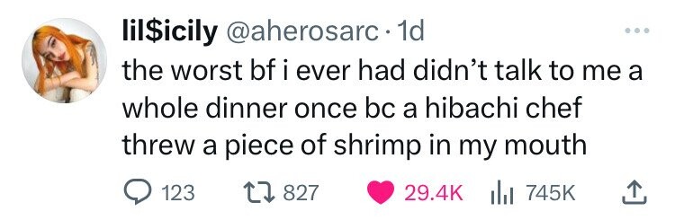 lil$icily @aherosarc 1d ... the worst bf i ever had didn't talk to me a whole dinner once bc a hibachi chef threw a piece of shrimp in my mouth 123 827 29.4K del 745K 