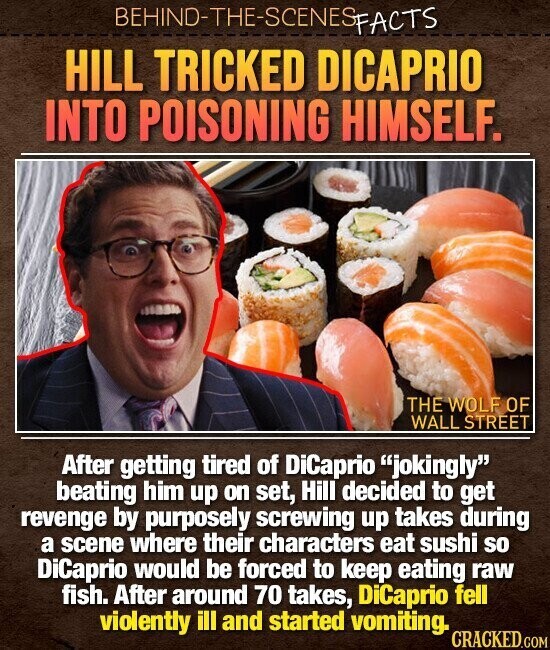 BEHIND-THE-SCENES FACTS HILL TRICKED DICAPRIO INTO POISONING HIMSELF. THE WOLF OF WALL STREET After getting tired of DiCaprio jokingly beating him up on set, Hill decided to get revenge by purposely screwing up takes during a scene where their characters eat sushi so DiCaprio would be forced to keep eating raw fish. After around 70 takes, DiCaprio fell violently ill and started vomiting. CRACKED.COM