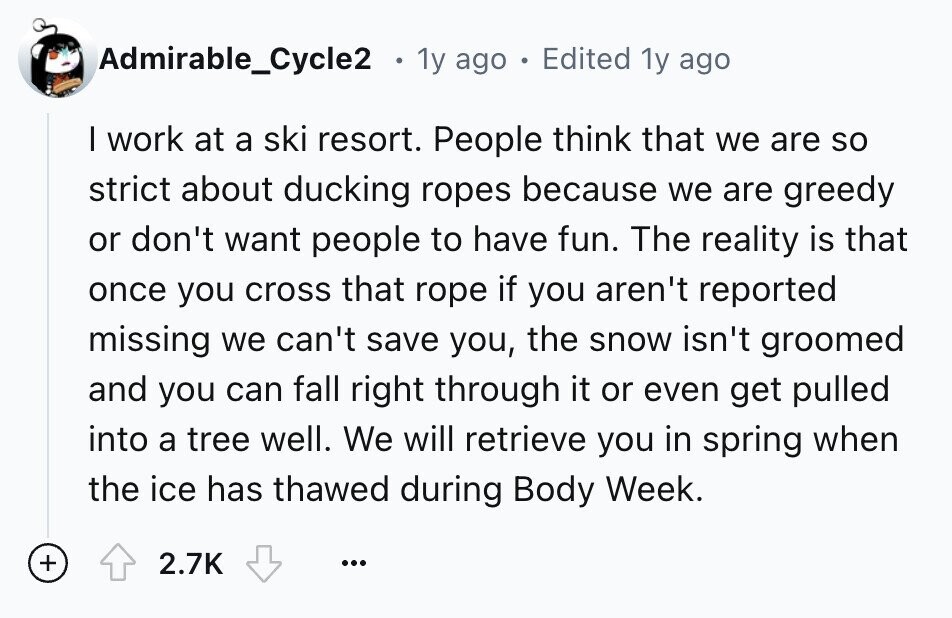 Admirable_Cycle2 1y ago 9 Edited 1y ago I work at a ski resort. People think that we are so strict about ducking ropes because we are greedy or don't want people to have fun. The reality is that once you cross that rope if you aren't reported missing we can't save you, the snow isn't groomed and you can fall right through it or even get pulled into a tree well. We will retrieve you in spring when the ice has thawed during Body Week. + 2.7K ...