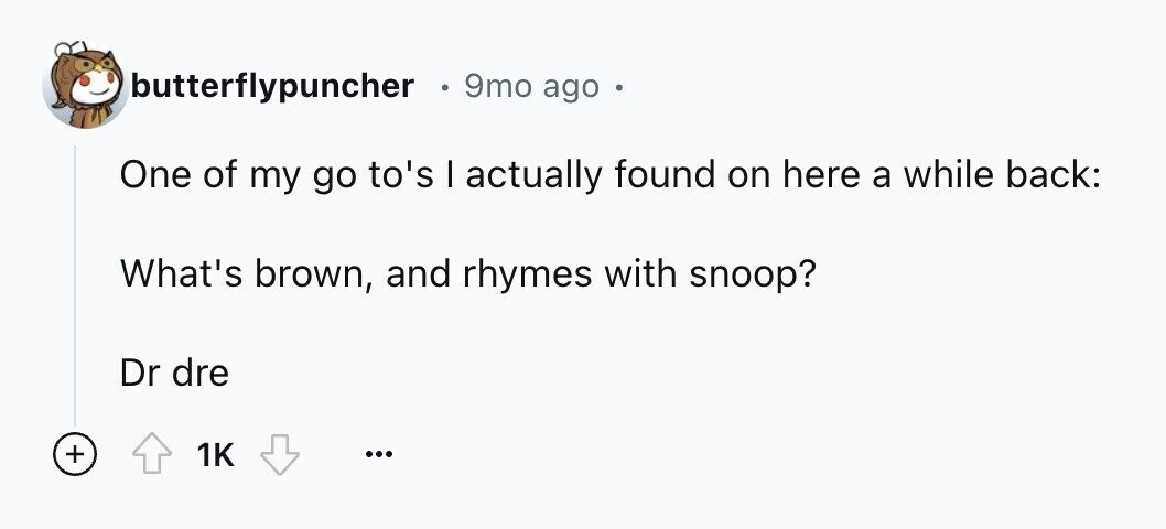 butterflypuncher 9mo ago . One of my go to's I actually found on here a while back: What's brown, and rhymes with snoop? Dr dre + 1K ...