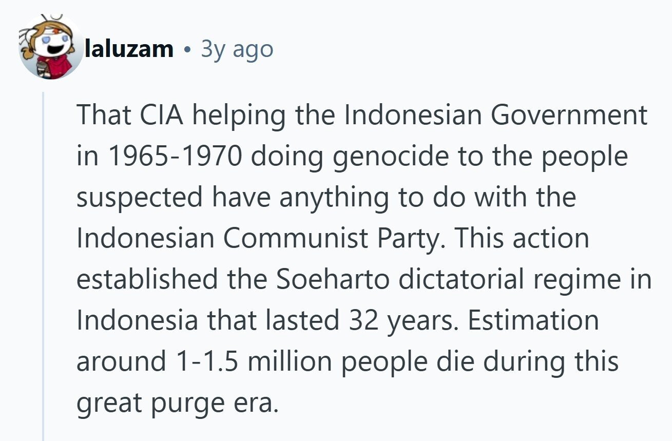 laluzam Зу ago That CIA helping the Indonesian Government in 1965-1970 doing genocide to the people suspected have anything to do with the Indonesian Communist Party. This action established the Soeharto dictatorial regime in Indonesia that lasted 32 years. Estimation around 1-1.5 million people die during this great purge era. 