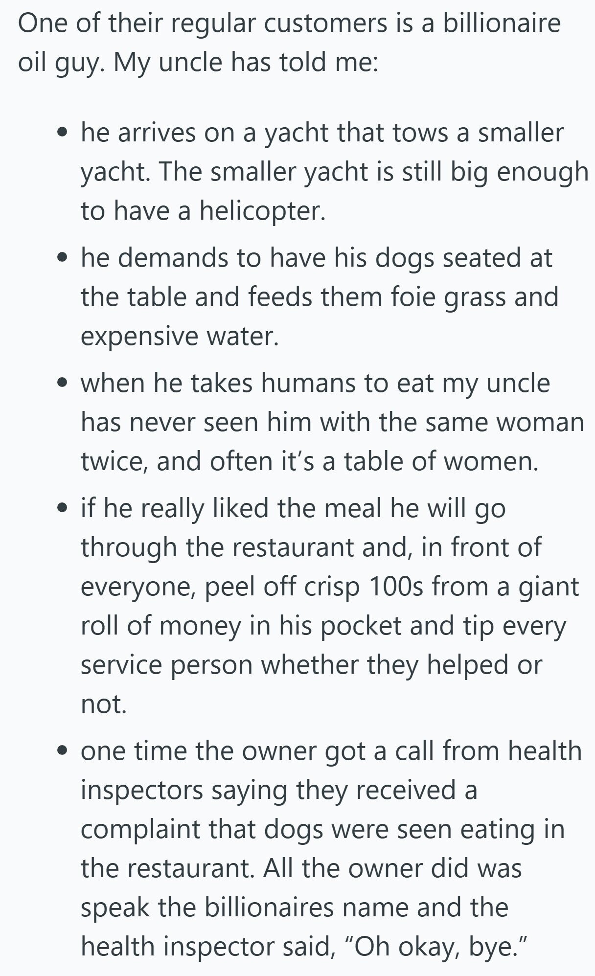 One of their regular customers is a billionaire oil guy. My uncle has told me: he arrives on a yacht that tows a smaller yacht. The smaller yacht is still big enough to have a helicopter. he demands to have his dogs seated at the table and feeds them foie grass and expensive water. when he takes humans to eat my uncle has never seen him with the same woman twice, and often it's a table of women. if he really liked the meal he will go through the restaurant and, in front of everyone, peel off crisp 100s from 