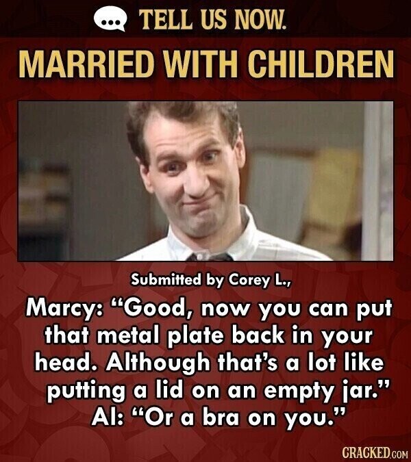 ... TELL US NOW. MARRIED WITH CHILDREN Submitted by Corey L., Marcy: Good, now you can put that metal plate back in your head. Although that's a lot like putting a lid on an empty jar. Al: Or a bra on you. CRACKED.COM
