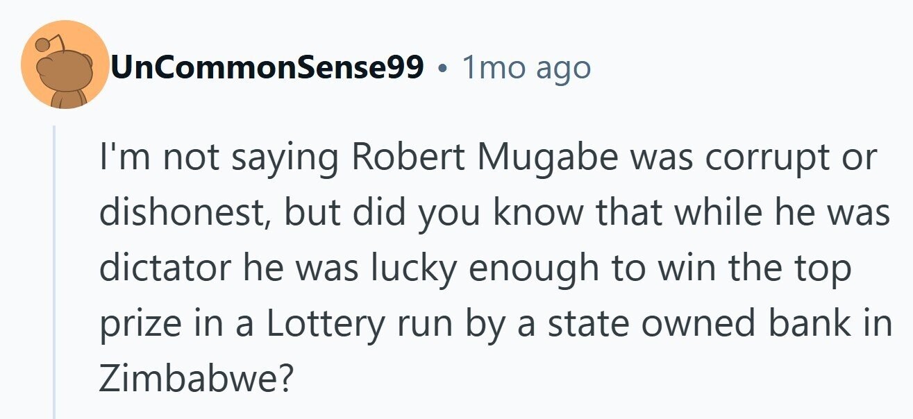 UnCommonSense99 1mo ago I'm not saying Robert Mugabe was corrupt or dishonest, but did you know that while he was dictator he was lucky enough to win the top prize in a Lottery run by a state owned bank in Zimbabwe? 