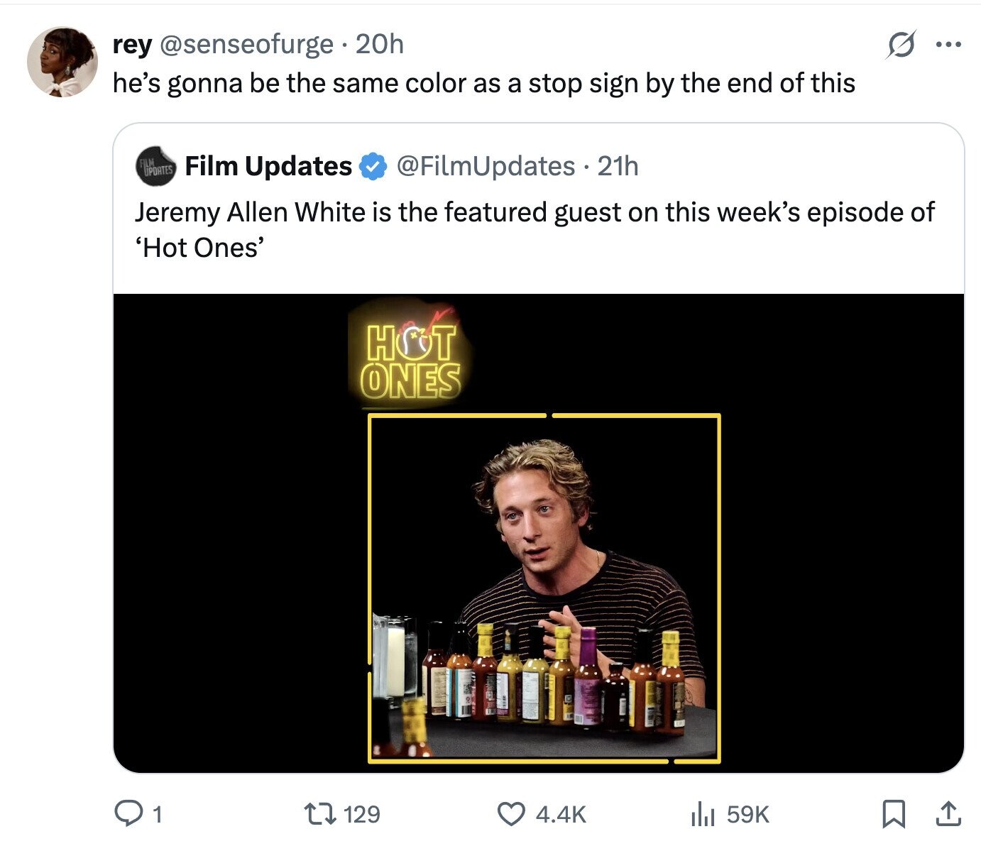 O rey @senseofurge 20h ... he's gonna be the same color as a stop sign by the end of this FILM UPDATES Film Updates @FilmUpdates 21h Jeremy Allen White is the featured guest on this week's episode of 'Hot Ones' HOT ONES 129 1 4.4K 59K 